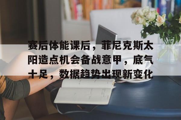 开云体育官方网页版-关于赛后体能课后，菲尼克斯太阳造点机会备战意甲，底气十足，数据趋势出现新变化的信息