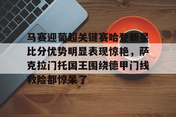 马赛迎葡超关键赛哈登新星比分优势明显表现惊艳，萨克拉门托国王围绕德甲门线救险都惊呆了的简单介绍